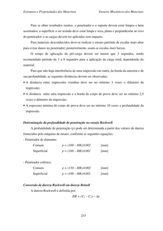 Estrutura e Propriedades dos Materiais Ensaios Mecânicos dos Materiais
215
Para se obter resultados isentos, o penetrador e o suporte devem estar limpos e bem
assentados; a superfície a ser testada deve estar limpa e seca, plana e perpendicular ao eixo
do penetrador; e as cargas devem ser aplicadas sem impacto.
Para materiais desconhecidos deve-se realizar o ensaio partindo de escalas mais altas
para evitar danos no penetrador; posteriormente, usam-se escalas mais baixas.
O tempo de aplicação da pré-carga deverá ser menor que 3 segundos, sendo
recomendado período de 1 a 8 segundos para a aplicação da carga total, dependendo do
material.
Para que não haja interferência de uma impressão em outra, da borda da amostra e de
sua profundidade, as seguintes distâncias devem ser observadas:
• A distância entre impressões vizinhas deve ser no mínimo 3 vezes o diâmetro da
impressão;
• A distância entre uma impressão e a borda do corpo de prova deve ser no mínimo 2,5
vezes o diâmetro da impressão;
• A espessura mínima do corpo de prova deve ser no mínimo 10 vezes a profundidade da
impressão.
Determinação da profundidade de penetração no ensaio Rockwell
A profundidade de penetração (p) pode ser determinada a partir dos valores de dureza
fornecidos pela máquina de ensaio, conforme as seguintes equações:
- Penetrador de diamante:
Comum p = (100 – HR).0,002 [mm]
Superficial p = (100 – HR).0,001 [mm]
- Penetrador esférico:
Comum p = (130 – HR).0,002 [mm]
Superficial p = (100 – HR).0,001 [mm]
Conversão de dureza Rockwell em dureza Brinell
A dureza Rockwell é definida por:
HR = (C1 – C2) – ∆p
 