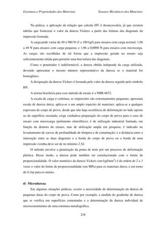 Estrutura e Propriedades dos Materiais Ensaios Mecânicos dos Materiais
218
Na prática, a aplicação da relação que calcula HV é desnecessária, já que existem
tabelas que fornecem o valor da dureza Vickers a partir das leituras das diagonais da
impressão formada.
A carga pode variar de 49 a 980 N (5 a 100 kgf) para ensaios com carga normal; 1,96
a 49 N para ensaios com carga pequena; e 1,96 a 0,0098 N para ensaios com microcarga.
As cargas são escolhidas de tal forma que a impressão gerada no ensaio seja
suficientemente nítida para permitir uma boa leitura das diagonais.
Como o penetrador é indeformável, a dureza obtida independe da carga utilizada,
devendo apresentar o mesmo número representativo da dureza se o material for
homogêneo.
A designação da dureza Vickers é formada pelo valor da dureza seguido pelo símbolo
HV.
A norma brasileira para esse método de ensaio é a NBR-6672.
A escala de carga é contínua; as impressões são extremamentes pequenas; apresenta
escala de dureza única; aplica-se a um amplo espectro de materiais; aplica-se a qualquer
espessura de corpo de prova, desde que não haja ocorrência de deformação no lado oposto
ao da superfície ensaiada; exige cuidadosa preparação do corpo de prova para o caso de
ensaio com microcarga (polimento eletrolítico); é de utilização industrial limitada, em
função da demora do ensaio, mas de utilização ampla em pesquisa; é indicado no
levantamento de curvas de profundidade de têmpera e de cementação; e a distância entre a
interseção entre as duas diagonais e a borda do corpo de prova ou a borda de uma
impressão vizinha deve ser de no mínimo 2,5d.
O método envolve a penetração da ponta de teste por um processo de deformação
plástica. Desse modo, a dureza pode também ser correlacionada com o limite de
proporcionalidade. O valor numérico da dureza Vickers (em kgf/mm2
) é da ordem de 2 a 3
vezes o valor do limite de proporcionalidade (em MPa) para os materiais duros, e em torno
de 0,3σp para os metais.
d) Microdureza
Em algumas situações práticas, ocorre a necessidade de determinação da dureza de
pequenas áreas do corpo de prova. Como por exemplo, a medida do gradiente de dureza
que se verifica em superfícies cementadas e a determinação da dureza individual de
microconstituintes de uma estrutura metalográfica.
 