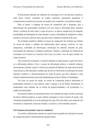 Estrutura e Propriedades dos Materiais Ensaios Mecânicos dos Materiais
223
É basicamente utilizado nas indústrias de construção civil e de materiais cerâmicos;
além disso, fornece resultados de análise estatística, permitindo quantificar o
comportamento mecânico do concreto, da madeira, dos compósitos e de materiais frágeis.
Para os metais, o emprego do ensaio de compressão não é freqüente, pois a
determinação das propriedades mecânicos por esse ensaio é dificultada pelos seguintes
fatores: existência de atrito entre o corpo de prova e as placas compressivas da máquina;
possibilidade de flambagem do corpo durante o ensaio; dificuldade de medida dos valores
numéricos do ensaio; além de outros que provocam a indução considerável de erros.
Os resultados numéricos obtidos no ensaio de compressão são similares aos obtidos
no ensaio de tração, e também são influenciados pelas mesmas variáveis, ou seja:
temperatura, velocidade de deformação, anisotropia do material, tamanho de grão,
porcentagem de impurezas e condições ambientais. Todavia, a utilização nas indústrias de
construção civil (ensaios no concreto) deve levar em conta o teor de água contido nos
corpos de prova.
Até a tensão de escoamento, o material comporta-se elasticamente, a partir daí inicia-
se a deformação plástica. Com o avanço da deformação plástica o material endurece
(encruamento), durante a qual se verifica um aumento do diâmetro da seção transversal do
corpo de prova. Dos principais cuidados que devem ser observados na realização do ensaio
material, ressalta-se o dimensionamento do corpo de prova, que deve obedecer a uma
relação comprimento/seção transversal adequada para resistir à flexão e à flambagem.
Tal como no ensaio de tração, no ensaio de compressão pode-se determinar as
propriedades referentes à zona elástica, onde é seguida a lei de Hooke. Geralmente, as
propriedades mais medidas são os limites de proporcionalidade e de escoamento e o
módulo de elasticidade.
Os materiais frágeis são geralmente fracos em condições de tração, devido a presença
de trincas submicroscópicas, as quais tendem a propagar-se com as tensões de tração, com
orientação perpendicular ao eixo de aplicação da carga. Por outro lado, esses materiais são
resistentes à compressão, como por exemplo, o concreto e o ferro fundido cinzento.
9.4.1 Ensaios convencional e real (ou verdadeiro)
As tensões e deformações atuantes no corpo de prova quando da realização do ensaio
de compressão pode ser determinada da seguinte forma:
 