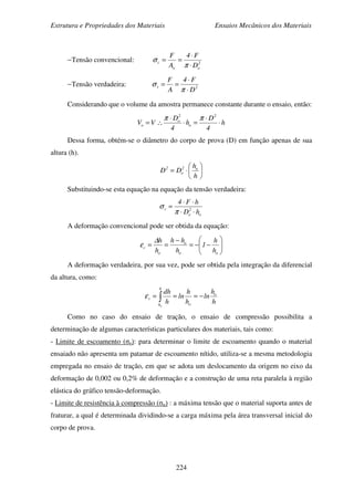 Estrutura e Propriedades dos Materiais Ensaios Mecânicos dos Materiais
224
−Tensão convencional: 2
oo
c
D
F4
A
F
⋅
⋅
==
π
σ
−Tensão verdadeira: 2v
D
F4
A
F
⋅
⋅
==
π
σ
Considerando que o volume da amostra permanece constante durante o ensaio, então:
h
4
D
h
4
D
VV
2
o
2
o
o ⋅
⋅
=⋅
⋅
∴=
ππ
Dessa forma, obtém-se o diâmetro do corpo de prova (D) em função apenas de sua
altura (h).






⋅=
h
h
DD o2
o
2
Substituindo-se esta equação na equação da tensão verdadeira:
o
2
o
v
hD
hF4
⋅⋅
⋅⋅
=
π
σ
A deformação convencional pode ser obtida da equação:






−−=
−
==
oo
o
o
c
h
h
1
h
hh
h
h∆
ε
A deformação verdadeira, por sua vez, pode ser obtida pela integração da diferencial
da altura, como:
h
h
ln
h
h
ln
h
dh o
o
h
h
v
o
−=== ∫ε
Como no caso do ensaio de tração, o ensaio de compressão possibilita a
determinação de algumas características particulares dos materiais, tais como:
- Limite de escoamento (σe): para determinar o limite de escoamento quando o material
ensaiado não apresenta um patamar de escoamento nítido, utiliza-se a mesma metodologia
empregada no ensaio de tração, em que se adota um deslocamento da origem no eixo da
deformação de 0,002 ou 0,2% de deformação e a construção de uma reta paralela à região
elástica do gráfico tensão-deformação.
- Limite de resistência à compressão (σu) : a máxima tensão que o material suporta antes de
fraturar, a qual é determinada dividindo-se a carga máxima pela área transversal inicial do
corpo de prova.
 