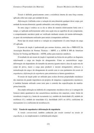 Estrutura e Propriedades dos Materiais Ensaios Mecânicos dos Materiais
172
Tensão é definida genericamente como a resistência interna de uma força externa
aplicada sobre um corpo, por unidade de área.
Deformação é definida como a variação de uma dimensão qualquer desse corpo, por
unidade da mesma dimensão, quando submetido a um esforço qualquer.
Se uma carga é estática ou se ela se altera de maneira relativamente lenta com o
tempo, e é aplicada uniformemente sobre uma seção reta ou superfície de um componente,
o comportamento mecânico pode ser verificado mediante ensaios de tensão–deformação,
os quais são normalmente realizados para metais à temperatura ambiente.
Neste tipo de ensaio mede-se a variação no comprimento (l) como função da carga
(F) aplicada.
O ensaio de tração é padronizado por normas técnicas, entre elas a NBR-6152 da
Associação Brasileira de Normas Técnicas – ABNT, e a ASTM E 8M da American
Society for Testing and Materials – ASTM, ambas para materiais metálicos.
O resultado de um ensaio de tração é registrado na forma de um gráfico ou diagrama
relacionando a carga em função do alongamento. Como as características carga-
deformação são dependentes do tamanho da amostra (quanto maior a área da seção reta do
corpo de prova, maior a carga para produzir o mesmo alongamento), utiliza-se a
normalização da carga e do alongamento de acordo com os seus parâmetros de tensão de
engenharia e deformação de engenharia, para minimizar os fatores geométricos.
O ensaio de tração pode ser utilizado para avaliar diversas propriedades mecânicas
dos materiais de grande importância em projetos de máquinas e equipamentos mecânicos;
é também bastante utilizado como teste para o controle das especificações da matéria-
prima fornecida.
Sua ampla utilização na indústria de componentes mecânicos deve-se à vantagem de
fornecer dados quantitativos das características mecânicas dos materiais, como: limite de
resistência à tração (σu), limite de escoamento (σe), módulo de elasticidade (E), módulo de
resiliência (Ur), módulo de tenacidade (Ut), ductilidade (AL% ou AS%), coeficiente de
encruamento (n) e coeficiente de resistência (k).
9.2.1 Tensão de engenharia e deformação de engenharia
A tensão convencional, também conhecida por tensão nominal ou tensão de
engenharia, σc ou simplesmente σ, é definida pela relação:
 