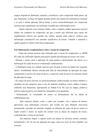 Estrutura e Propriedades dos Materiais Ensaios Mecânicos dos Materiais
226
espaços disponíveis diminuem, aumenta a resistência a uma compressão ainda maior, até
que, finalmente, as forças de ligação primária dentro das cadeias dos elastômeros começam
a se opor à tensão aplicada. Dessa forma, a curva tensão-deformação em compressão
aumenta mais rapidamente sua inclinação à medida que a deformação cresce.
Alguns materiais com estrutura celular, como a madeira, podem apresentar razoável
rigidez em condições de compressão, até que a tensão seja suficiente para causar um
empilhamento elástico das paredes das células, quando então pode-se verificar uma
deformação considerável sem aumento significativo da tensão, voltando a aumentar a
rigidez quando as células ficam bem compactadas.
9.4.3 Informações complementares sobre o ensaio de compressão
Umas das normas técnicas mais utilizadas para o ensaio de compressão é a ASTM
E9, onde são verificadas algumas precauções quando da realização do ensaio, tais como:
- Durante o ensaio, tanto a aplicação da carga quanto o deslocamento das placas ou a
deformação do corpo devem ser monitoradas continuamente;
- A flambagem exige um cuidado especial, pois ela pode ocorrer em função dos seguintes
fatores: instabilidade elástica causada pela falta de uniaxialidade na aplicação da carga,
comprimento excessivo do corpo de prova, e torção do corpo de prova no momento inicial
de aplicação da carga;
- Os corpos de prova deverão ser preferencialmente confeccionados na forma cilíndrica e
divididos em três categorias, para o caso de materiais metálicos: curtos, médios e longos,
conforme suas dimensões, apresentadas na Tabela 9.14. No caso de chapas, podem-se
utilizar corpos de prova com dimensões retangulares e/ou quadradas.
- Normalmente, as velocidades de ensaio ou deslocamento são da ordem de
0,005mm/mm.min
Para materiais dúcteis, como o cobre, por exemplo, sob o aspecto da fratura,
apresentam uma deformação excessiva, que resulta em uma dilatação transversal
pronunciada, causando um aumento irregular no diâmetro do corpo de prova, maior na
região central e menor na região em contato com as placas da máquina de ensaio,
conferindo-lhes a forma de um barril.
Em materiais frágeis, a ruptura ocorre nos planos de máximas tensões cortantes,
normalmente a 45° do eixo de aplicação da carga, como nos casos do ferro fundido e do
concreto.
 