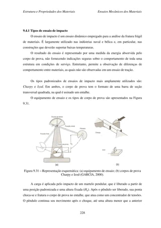 Estrutura e Propriedades dos Materiais Ensaios Mecânicos dos Materiais
228
9.4.1 Tipos de ensaio de impacto
O ensaio de impacto é um ensaio dinâmico empregado para a análise da fratura frágil
de materiais. É largamente utilizado nas indústrias naval e bélica e, em particular, nas
construções que deverão suportar baixas temperaturas.
O resultado do ensaio é representado por uma medida da energia absorvida pelo
corpo de prova, não fornecendo indicações seguras sobre o comportamento de toda uma
estrutura em condições de serviço. Entretanto, permite a observação de diferenças de
comportamento entre materiais, as quais não são observadas em um ensaio de tração.
Os tipos padronizados de ensaios de impacto mais amplamente utilizados são:
Charpy e Izod. Em ambos, o corpo de prova tem o formato de uma barra de seção
transversal quadrada, na qual é usinado um entalhe.
O equipamento de ensaio e os tipos de corpo de prova são apresentados na Figura
9.31.
Figura 9.31 – Representação esquemática: (a) equipamento de ensaio; (b) corpos de prova
Charpy e Izod (GARCIA, 2000).
A carga é aplicada pelo impacto de um martelo pendular, que é liberado a partir de
uma posição padronizada e uma altura fixada (Hq). Após o pêndulo ser liberado, sua ponta
choca-se e fratura o corpo de prova no entalhe, que atua como um concentrador de tensões.
O pêndulo continua seu movimento após o choque, até uma altura menor que a anterior
 