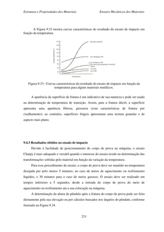 Estrutura e Propriedades dos Materiais Ensaios Mecânicos dos Materiais
231
A Figura 9.33 mostra curvas características do resultado do ensaio de impacto em
função da temperatura.
Figura 9.33 - Curvas características do resultado do ensaio de impacto em função da
temperatura para alguns materiais metálicos.
A aparência da superfície de fratura é um indicativo de sua natureza e pode ser usada
na determinação da temperatura de transição. Assim, para a fratura dúctil, a superfície
apresenta uma aparência fibrosa, grosseira (com características de fratura por
cisalhamento); ao contrário, superfícies frágeis apresentam uma textura granular e de
aspecto mais plano.
9.4.3 Resultados obtidos no ensaio de impacto
Devido à facilidade de posicionamento do corpo de prova na máquina, o ensaio
Charpy é mais adequado e versátil quando o interesse do ensaio reside na determinação das
transformações sofridas pelo material em função da variação da temperatura.
Para esse procedimento de ensaio, o corpo de prova deve ser mantido na temperatura
desejada por pelo menos 5 minutos, no caso de meios de aquecimento ou resfriamento
líquidos, e 30 minutos para o caso de meios gasosos. O ensaio deve ser realizado em
tempos inferiores a 5 segundos, desde a retirada do corpo de prova do meio de
aquecimento ou resfriamento ata a sua colocação na máquina.
A determinação da altura do pêndulo após a fratura do corpo de prova pode ser feita
diretamente pela sua elevação ou por cálculos baseados nos ângulos do pêndulo, conforme
ilustrado na Figura 9.34.
 