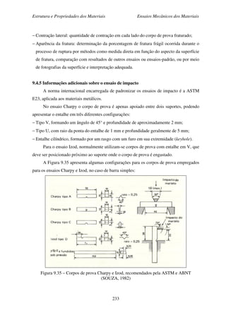Estrutura e Propriedades dos Materiais Ensaios Mecânicos dos Materiais
233
− Contração lateral: quantidade de contração em cada lado do corpo de prova fraturado;
− Aparência da fratura: determinação da porcentagem de fratura frágil ocorrida durante o
processo de ruptura por métodos como medida direta em função do aspecto da superfície
de fratura, comparação com resultados de outros ensaios ou ensaios-padrão, ou por meio
de fotografias da superfície e interpretação adequada.
9.4.5 Informações adicionais sobre o ensaio de impacto
A norma internacional encarregada de padronizar os ensaios de impacto é a ASTM
E23, aplicada aos materiais metálicos.
No ensaio Charpy o corpo de prova é apenas apoiado entre dois suportes, podendo
apresentar o entalhe em três diferentes configurações:
− Tipo V, formando um ângulo de 45° e profundidade de aproximadamente 2 mm;
− Tipo U, com raio da ponta do entalhe de 1 mm e profundidade geralmente de 5 mm;
− Entalhe cilíndrico, formado por um rasgo com um furo em sua extremidade (keyhole).
Para o ensaio Izod, normalmente utilizam-se corpos de prova com entalhe em V, que
deve ser posicionado próximo ao suporte onde o corpo de prova é engastado.
A Figura 9.35 apresenta algumas configurações para os corpos de prova empregados
para os ensaios Charpy e Izod, no caso de barra simples:
Figura 9.35 – Corpos de prova Charpy e Izod, recomendados pela ASTM e ABNT
(SOUZA, 1982)
 