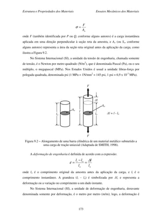 Estrutura e Propriedades dos Materiais Ensaios Mecânicos dos Materiais
173
oA
F
=σ
onde F (também identificada por P ou Q, conforme alguns autores) é a carga instantânea
aplicada em uma direção perpendicular à seção reta da amostra, e Ao (ou So, conforme
alguns autores) representa a área da seção reta original antes da aplicação da carga, como
ilustra a Figura 9.2.
No Sistema Internacional (SI), a unidade da tensão de engenharia, chamada somente
de tensão, é o Newton por metro quadrado (N/m2
), que é denominada Pascal (Pa), ou o seu
múltiplo, o megapascal (MPa). Nos Estados Unidos é usual a unidade libras-força por
polegada quadrada, denominada psi (1 MPa = 1N/mm2
= 145 psi, 1 psi = 6,9 x 10-3
MPa).
Figura 9.2 – Alongamento de uma barra cilíndrica de um material metálico submetido a
uma carga de tração uniaxial (Adaptada de SMITH, 1998).
A deformação de engenharia é definida de acordo com a expressão:
oo
oi
l
l
l
ll ∆
ε =
−
=
onde lo é o comprimento original da amostra antes da aplicação da carga, e li é o
comprimento instantâneo. A grandeza (li – lo) é simbolizada por ∆l, e representa a
deformação ou a variação no comprimento a um dado instante.
No Sistema Internacional (SI), a unidade de deformação de engenharia, doravante
denominada somente por deformação, é o metro por metro (m/m); logo, a deformação é
∆l = l - lo
∆l
F
F
Ao
Ao
lo lo
l
 