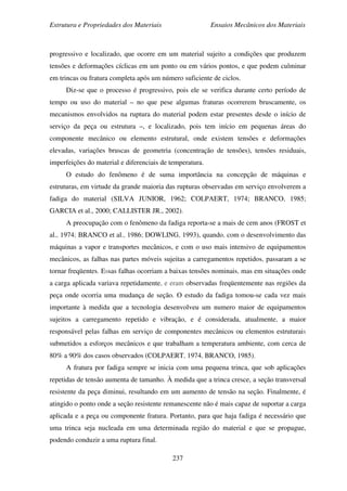 Estrutura e Propriedades dos Materiais Ensaios Mecânicos dos Materiais
237
progressivo e localizado, que ocorre em um material sujeito a condições que produzem
tensões e deformações cíclicas em um ponto ou em vários pontos, e que podem culminar
em trincas ou fratura completa após um número suficiente de ciclos.
Diz-se que o processo é progressivo, pois ele se verifica durante certo período de
tempo ou uso do material – no que pese algumas fraturas ocorrerem bruscamente, os
mecanismos envolvidos na ruptura do material podem estar presentes desde o início de
serviço da peça ou estrutura –, e localizado, pois tem início em pequenas áreas do
componente mecânico ou elemento estrutural, onde existem tensões e deformações
elevadas, variações bruscas de geometria (concentração de tensões), tensões residuais,
imperfeições do material e diferenciais de temperatura.
O estudo do fenômeno é de suma importância na concepção de máquinas e
estruturas, em virtude da grande maioria das rupturas observadas em serviço envolverem a
fadiga do material (SILVA JUNIOR, 1962; COLPAERT, 1974; BRANCO, 1985;
GARCIA et al., 2000; CALLISTER JR., 2002).
A preocupação com o fenômeno da fadiga reporta-se a mais de cem anos (FROST et
al., 1974; BRANCO et al., 1986; DOWLING, 1993), quando, com o desenvolvimento das
máquinas a vapor e transportes mecânicos, e com o uso mais intensivo de equipamentos
mecânicos, as falhas nas partes móveis sujeitas a carregamentos repetidos, passaram a se
tornar freqüentes. Essas falhas ocorriam a baixas tensões nominais, mas em situações onde
a carga aplicada variava repetidamente, e eram observadas freqüentemente nas regiões da
peça onde ocorria uma mudança de seção. O estudo da fadiga tomou-se cada vez mais
importante à medida que a tecnologia desenvolveu um numero maior de equipamentos
sujeitos a carregamento repetido e vibração, e é considerada, atualmente, a maior
responsável pelas falhas em serviço de componentes mecânicos ou elementos estruturais
submetidos a esforços mecânicos e que trabalham a temperatura ambiente, com cerca de
80% a 90% dos casos observados (COLPAERT, 1974, BRANCO, 1985).
A fratura por fadiga sempre se inicia com uma pequena trinca, que sob aplicações
repetidas de tensão aumenta de tamanho. À medida que a trinca cresce, a seção transversal
resistente da peça diminui, resultando em um aumento de tensão na seção. Finalmente, é
atingido o ponto onde a seção resistente remanescente não é mais capaz de suportar a carga
aplicada e a peça ou componente fratura. Portanto, para que haja fadiga é necessário que
uma trinca seja nucleada em uma determinada região do material e que se propague,
podendo conduzir a uma ruptura final.
 