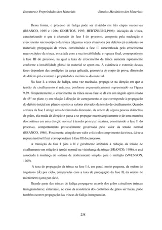 Estrutura e Propriedades dos Materiais Ensaios Mecânicos dos Materiais
238
Dessa forma, o processo de fadiga pode ser dividido em três etapas sucessivas
(BRANCO, 1985 e 1986; GDOUTOS, 1993; HERTZBERG,1996): iniciação da trinca,
caracterizando o que é chamado de fase I do processo, composta pela nucleação e
crescimento microscópico da trinca (algumas vezes eliminada por defeitos já existentes no
material); propagação da trinca, constituindo a fase II, caracterizada pelo crescimento
macroscópico da trinca, associada com a sua instabilidade; e ruptura final, correspondente
à fase III do processo, na qual a taxa de crescimento da trinca aumenta rapidamente
conforme a instabilidade global do material se aproxima. A existência e extensão dessas
fases dependem das condições da carga aplicada, geometria do corpo de prova, dimensão
do defeito pré-existente e propriedades mecânicas do material.
Na fase I, a trinca de fadiga, uma vez nucleada, propaga-se na direção em que a
tensão de cisalhamento é máxima, conforme esquematicamente representado na Figura
9.39. Freqüentemente, o crescimento da trinca nessa fase se dá em um ângulo aproximado
de 45° no plano xy em relação à direção de carregamento, o que corresponde à propagação
do defeito inicial em planos sujeitos a valores elevados da tensão de cisalhamento. Quando
a trinca da fase I atinge uma determinada dimensão, da ordem de alguns poucos diâmetros
de grãos, ela muda de direção e passa a se propagar macroscopicamente e de uma maneira
descontínua em uma direção normal à tensão principal máxima, constituindo a fase II do
processo, comportamento provavelmente governado pelo valor da tensão normal
(BRANCO, 1986). Finalmente, atingido um valor crítico do comprimento da trinca, dá-se a
ruptura instável final correspondente à fase III do processo.
A transição da fase I para a II é geralmente atribuída à redução da tensão de
cisalhamento em relação à tensão normal na vizinhança da trinca (BRANCO, 1986), e está
associada à mudança do sistema de deslizamento simples para o múltiplo (SWENSON,
1969).
A taxa de propagação da trinca na fase I é, em geral, muito pequena, da ordem de
ângstrons (Å) por ciclo, comparadas com a taxa de propagação da fase II, da ordem de
micrômetro (µm) por ciclo.
Grande parte das trincas de fadiga propaga-se através dos grãos cristalinos (trincas
transgranulares); entretanto, no caso da resistência dos contornos de grãos ser baixa, pode
também ocorrer propagação das trincas de fadiga intergranular.
 