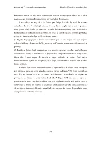 Estrutura e Propriedades dos Materiais Ensaios Mecânicos dos Materiais
240
Entretanto, apesar de não haver deformação plástica macroscópica, ela existe a nível
microscópico, constituindo um processo irreversível de deformação.
A morfologia da superfície de fratura por fadiga depende do nível das tensões
aplicadas e do tipo de solicitação atuante (tração, flexão, torção etc.), o que proporciona
uma grande diversidade de aspectos; todavia, independentemente das características
fundamentais de cada um desses aspectos, em todas as superfícies que rompem por fadiga
podem ser identificadas duas regiões distintas, a saber:
(1) Região de propagação da trinca, caracterizada por ser uma região lisa, com aspecto
sedoso e brilhante, decorrente da fricção que se verifica entre as suas superfícies quando se
propaga;
(2) Região de fratura final, caracterizada pelo aspecto grosseiro irregular, sem brilho, que
corresponde à região de ruptura final da peça quando a seção transversal não atingida pela
trinca não é mais capaz de suporta a carga aplicada. A ruptura final ocorre
instantaneamente, e pode ser do tipo dúctil ou frágil, dependendo do material e do nível da
tensão aplicada.
A Figura 9.40 ilustra esquematicamente o aspecto típico de alguns casos de ruptura
por fadiga de peças de seção circular, placas e barras. A Figura 9.41 é um exemplo de
superfície de fratura onde se encontram perfeitamente caracterizadas as regiões de
propagação da trinca (1) e de fratura final (2). A Figura 9.42 apresenta a região de
propagação da trinca com bandas claras e escuras, também causada pela fricção entre as
superfícies da trinca; no entanto, as diferentes tonalidades observadas são decorrentes de
vários fatores, tais como diferentes velocidades de propagação, pontos de parada da trinca
e reação com o ambiente corrosivo.
 