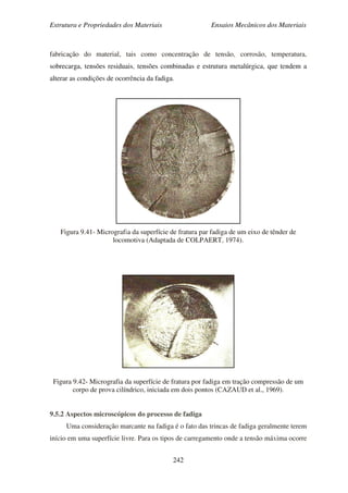 Estrutura e Propriedades dos Materiais Ensaios Mecânicos dos Materiais
242
fabricação do material, tais como concentração de tensão, corrosão, temperatura,
sobrecarga, tensões residuais, tensões combinadas e estrutura metalúrgica, que tendem a
alterar as condições de ocorrência da fadiga.
Figura 9.41- Micrografia da superfície de fratura par fadiga de um eixo de tênder de
locomotiva (Adaptada de COLPAERT, 1974).
Figura 9.42- Micrografia da superfície de fratura por fadiga em tração compressão de um
corpo de prova cilíndrico, iniciada em dois pontos (CAZAUD et al., 1969).
9.5.2 Aspectos microscópicos do processo de fadiga
Uma consideração marcante na fadiga é o fato das trincas de fadiga geralmente terem
início em uma superfície livre. Para os tipos de carregamento onde a tensão máxima ocorre
 