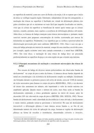 Estrutura e Propriedades dos Materiais Ensaios Mecânicos dos Materiais
243
na superfície do material, como nos casos da flexão e da torção, é de se esperar que o início
da trinca se verifique naquela região. Entretanto, independente do tipo de carregamento, a
nucleação das trincas na superfície é facilitada em virtude da deformação plástica dos
grãos cristalinos que ali se encontram ser mais fácil que naqueles localizados no interior,
visto que os cristais da superfície se beneficiam de menos apoio mutuo que os cristais
internos, estando, portanto, mais sujeitos a ocorrência de deformação plástica sob tensão.
Além disso, as fraturas de fadiga começam como trincas microscópicas e, portanto, muito
sensíveis mesmo para pequenas concentrações de tensões ocasionadas por marcas de
ferramentas na superfície. Finalmente, é na superfície que se verifica o possível efeito de
deteriorização provocada pelo meio ambiente (BRANCO, 1986). Para o caso em que a
trinca de fadiga principia no interior do material, sempre há uma interface envolvida como,
por exemplo, aquela existente entre uma camada cementada e o metal base (DIETER,
1981). Em vista disso, a nucleação de uma trinca de fadiga deve ser procurada
preferencialmente na superfície da peça e em uma região em que a tensão seja máxima.
9.5.2.1 Principais mecanismos de nucleação e crescimento microscópico das trincas de
fadiga
Nos ensaios de fadiga de diversos metais policristalinos são observadas bandas de
deslizamento1
no corpo de prova antes da fratura. A natureza dessas bandas depende do
metal em consideração e da ocorrência de deslizamento simples ou múltiplo. Geralmente
são formadas durante os primeiros poucos mil ciclos de tensão, cerca de 1/100 do numero
de ciclos necessários para fraturar os corpos de prova (REED-HILL, 1982), e no decorrer
do ensaio elas aumentam em número, não importando o valor da tensão máxima (ou
amplitude) aplicada. Quanto maior o número de ciclos, mais finas serão as bandas de
deslizamento; entretanto, a trinca geralmente aparece no início do ensaio, antes de
decorridos 10% da vida total do corpo de prova (DIETER, 1981, SOUZA, 1982). Nessas
bandas de deslizamento, onde a densidade de discordâncias é mais elevada, o deslizamento
é muito intenso, podendo tornar-se persistente e irreversível. No caso do deslizamento
irreversível, a deformação plástica é mais intensa nessas bandas e, ao fim de um
determinado número de ciclos de aplicação da carga, formam-se regiões de deformação
plástica na forma de ressaltos e reentrâncias, denominadas extrusões e intrusões,
1
BANDAS DE DESLIZAMENTO: Grupos de linhas paralelas produzidas ao longo do grão cristalino pela
deformação plástica, observadas depois do polimento da superfície onde elas aparecem.
 