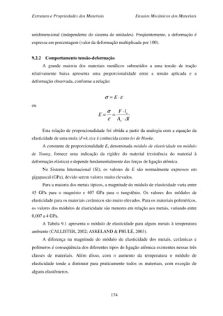 Estrutura e Propriedades dos Materiais Ensaios Mecânicos dos Materiais
174
unidimensional (independente do sistema de unidades). Freqüentemente, a deformação é
expressa em porcentagem (valor da deformação multiplicada por 100).
9.2.2 Comportamento tensão-deformação
A grande maioria dos materiais metálicos submetidos a uma tensão de tração
relativamente baixa apresenta uma proporcionalidade entre a tensão aplicada e a
deformação observada, conforme a relação:
εσ ⋅= E
ou
lA
lF
E
o
o
∆ε
σ
⋅
⋅
==
Esta relação de proporcionalidade foi obtida a partir da analogia com a equação da
elasticidade de uma mola (F=k.x) e é conhecida como lei de Hooke.
A constante de proporcionalidade E, denominada módulo de elasticidade ou módulo
de Young, fornece uma indicação da rigidez do material (resistência do material à
deformação elástica) e depende fundamentalmente das forças de ligação atômica.
No Sistema Internacional (SI), os valores de E são normalmente expressos em
gigapascal (GPa), devido serem valores muito elevados.
Para a maioria dos metais típicos, a magnitude do módulo de elasticidade varia entre
45 GPa para o magnésio e 407 GPa para o tungstênio. Os valores dos módulos de
elasticidade para os materiais cerâmicos são muito elevados. Para os materiais poliméricos,
os valores dos módulos de elasticidade são menores em relação aos metais, variando entre
0,007 a 4 GPa.
A Tabela 9.1 apresenta o módulo de elasticidade para alguns metais à temperatura
ambiente (CALLISTER, 2002; ASKELAND & PHULÉ, 2003).
A diferença na magnitude do módulo de elasticidade dos metais, cerâmicas e
polímeros é conseqüência dos diferentes tipos de ligação atômica existentes nessas três
classes de materiais. Além disso, com o aumento da temperatura o módulo de
elasticidade tende a diminuir para praticamente todos os materiais, com exceção de
alguns elastômeros.
 