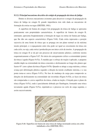 Estrutura e Propriedades dos Materiais Ensaios Mecânicos dos Materiais
247
9.5.2.1 Principal mecanismo descritivo do estágio de propagação da trinca de fadiga
Dentre os diversos mecanismos existentes para descrever o estagio de propagação da
trinca de fadiga no estagio II, grande importância tem sido dada ao mecanismo de
formação de estrias ou rugas (DIETER, 1981).
A superfície de fratura do estagio I de propagação da trinca de fadiga se apresenta
praticamente sem propriedades características. A superfície de fratura do estagio II,
entretanto, apresenta freqüentemente a formação de rugas ou estrias de fratura por fadiga,
que lhe dão um aspecto característico (Figura 9.46). Cada estria representa a posição
sucessiva de uma frente de trinca que se propaga em um plano normal ao da máxima
tensão principal, e o espaçamento entre elas pode ser igual ao crescimento da trinca em
cada ciclo, ou seja, cada estria é produzida por um único ciclo de tensões. A propagação da
trinca no estagio II se dá por um processo de encurvamento plástico, conforme mostra
esquematicamente a Figura 9.47. No início do carregamento cíclico a extremidade (ponta)
da trinca é aguda (Figura 9.47a). À medida que o esforço de tração é aplicado, o pequeno
entalhe duplo na extremidade da trinca concentra o deslizamento ao longo dos planos que
fazem 45° com o plano da trinca (Figura 9.47b). Quando se atinge a carga máxima, a trinca
avança por deformação plástica segundo a direção da tensão cisalhante máxima, e a sua
ponta torna-se curva (Figura 9.47c). Na fase de mudança da carga para compressão as
direções de deslizamento na extremidade são invertidas (Figura 9.47d), as faces da trinca
são compactadas e a nova superfície da trinca, criada na tração, é forçada para o plano da
trinca (Figura 9.47e), onde é parcialmente dobrada por flambagem, formando uma trinca
novamente aguda (Figura 9.47a), repetindo-se o processo no ciclo de carga seguinte, e
assim sucessivamente.
Figura 9.46- Superfície de fratura de uma trinca de fadiga mostrando estrias em cobre
trabalhado a frio (DIETER,1981).
 