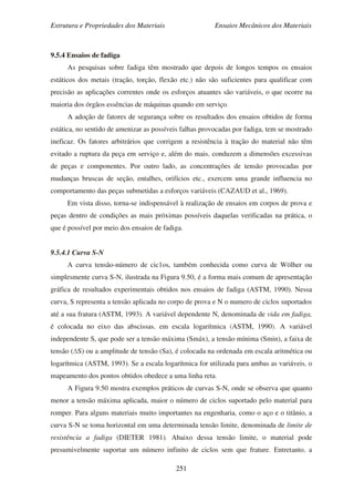 Estrutura e Propriedades dos Materiais Ensaios Mecânicos dos Materiais
251
9.5.4 Ensaios de fadiga
As pesquisas sobre fadiga têm mostrado que depois de longos tempos os ensaios
estáticos dos metais (tração, torção, flexão etc.) não são suficientes para qualificar com
precisão as aplicações correntes onde os esforços atuantes são variáveis, o que ocorre na
maioria dos órgãos essências de máquinas quando em serviço.
A adoção de fatores de segurança sobre os resultados dos ensaios obtidos de forma
estática, no sentido de amenizar as possíveis falhas provocadas por fadiga, tem se mostrado
ineficaz. Os fatores arbitrários que corrigem a resistência à tração do material não têm
evitado a ruptura da peça em serviço e, além do mais, conduzem a dimensões excessivas
de peças e componentes. Por outro lado, as concentrações de tensão provocadas por
mudanças bruscas de seção, entalhes, orifícios etc., exercem uma grande influencia no
comportamento das peças submetidas a esforços variáveis (CAZAUD et al., 1969).
Em vista disso, torna-se indispensável à realização de ensaios em corpos de prova e
peças dentro de condições as mais próximas possíveis daquelas verificadas na prática, o
que é possível por meio dos ensaios de fadiga.
9.5.4.1 Curva S-N
A curva tensão-número de cic1os, também conhecida como curva de Wölher ou
simplesmente curva S-N, ilustrada na Figura 9.50, é a forma mais comum de apresentação
gráfica de resultados experimentais obtidos nos ensaios de fadiga (ASTM, 1990). Nessa
curva, S representa a tensão aplicada no corpo de prova e N o numero de ciclos suportados
até a sua fratura (ASTM, 1993). A variável dependente N, denominada de vida em fadiga,
é colocada no eixo das abscissas, em escala logarítmica (ASTM, 1990). A variável
independente S, que pode ser a tensão máxima (Smáx), a tensão mínima (Smin), a faixa de
tensão (∆S) ou a amplitude de tensão (Sa), é colocada na ordenada em escala aritmética ou
logarítmica (ASTM, 1993). Se a escala logarítmica for utilizada para ambas as variáveis, o
mapeamento dos pontos obtidos obedece a uma linha reta.
A Figura 9.50 mostra exemplos práticos de curvas S-N, onde se observa que quanto
menor a tensão máxima aplicada, maior o número de ciclos suportado pelo material para
romper. Para alguns materiais muito importantes na engenharia, como o aço e o titânio, a
curva S-N se toma horizontal em uma determinada tensão limite, denominada de limite de
resistência a fadiga (DIETER 1981). Abaixo dessa tensão limite, o material pode
presumivelmente suportar um número infinito de ciclos sem que frature. Entretanto, a
 