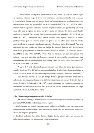 Estrutura e Propriedades dos Materiais Ensaios Mecânicos dos Materiais
253
O procedimento usual para o levantamento de uma curva S-N consiste na realização
do ensaio do primeiro corpo de prova com uma tensão suficientemente alta onde se espera
a ocorrência da fratura com um número de ciclos bastante pequeno; geralmente, cerca de
dois terços do limite de resistência à tração do material (DIETER 1981, SOUZA, 1982).
Para os ensaios seguintes, a tensão é reduzida progressivamente, até que se atinja um valor
onde não haja a ruptura do corpo de prova para um número de cic1os especificado
conforme o material. Para os materiais ferrosos é usualmente adotado o valor de 107
ciclos
(MANN, 1967). Conseguida essa tensão máxima sem ruptura, eleva-se a tensão
gradativamente para os demais corpos de prova, até se obter uma máxima tensão
correspondente ao patamar especificado, que será o limite de fadiga do material. Para uma
determinação mais precisa do limite de fadiga do material, lança-se não dos métodos
estatísticos, principalmente o método escada (“staircase method”) e a analise "Probit"
(CAZAUD et al., 1969; SOUZA, 1982). Para os materiais que não apresentam esse
patamar, caso dos materiais não-ferrosos, o ensaio é interrompido, normalmente, para
considerações práticas, em uma tensão baixa, onde a vida em fadiga esteja em torno de 108
ou 5x108
ciclos (DIETER, 1981).
A curva S-N está relacionada principalmente com falhas de fadiga para números
grandes de ciclos (N > 105
ciclos), denominada fadiga de alto-ciclo. Nestas condições, a
tensão é elástica, mas o metal se deforma plasticamente de maneira altamente localizada.
Para tensões maiores, a vida em fadiga decresce progressivamente; entretanto, a
deformação plástica generalizada torna difícil a interpretação em termos de tensão. Para a
região de fadiga de baixo-ciclo (N < 104
ciclos), os ensaios são conduzidos com ciclos
controlados de deformação elástica mais plástica, em vez de tensão controlada ou carga
controlada (DIETER, 1981, SAE, 1988).
9.5.4.2 Corpos de prova para os ensaios de fadiga
Os ensaios de fadiga podem ser realizados com três espécies diferentes de corpos de
prova (SOUZA, 1982), conforme descritos a seguir:
1- A própria peça, um modelo ou um protótipo podem ser utilizados como corpos de prova
para determinar a vida da peça a uma determinada tensão ou a um determinado número de
ciclos, em máquina apropriada;
2- Produtos acabados, tais como barras, chapas, tubos, arames etc., que podem ser
colocados diretamente em máquinas de ensaio apropriadas;
 