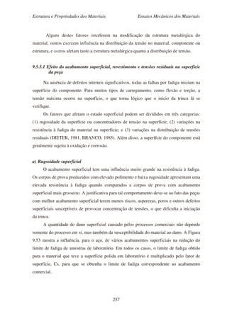 Estrutura e Propriedades dos Materiais Ensaios Mecânicos dos Materiais
257
Alguns destes fatores interferem na modificação da estrutura metalúrgica do
material, outros exercem influência na distribuição da tensão no material, componente ou
estrutura, e outros afetam tanto a estrutura metalúrgica quanto a distribuição de tensão.
9.5.5.1 Efeito do acabamento superficial, revestimento e tensões residuais na superfície
da peça
Na ausência de defeitos internos significativos, todas as falhas por fadiga iniciam na
superfície do componente. Para muitos tipos de carregamento, como flexão e torção, a
tensão máxima ocorre na superfície, o que torna lógico que o inicio da trinca lá se
verifique.
Os fatores que afetam o estado superficial podem ser divididos em três categorias:
(1) rugosidade da superfície ou concentradores de tensão na superfície; (2) variações na
resistência à fadiga do material na superfície; e (3) variações na distribuição de tensões
residuais (DIETER, 1981, BRANCO, 1985). Além disso, a superfície do componente está
geralmente sujeita à oxidação e corrosão.
a) Rugosidade superficial
O acabamento superficial tem uma influência muito grande na resistência à fadiga.
Os corpos de prova produzidos com elevado polimento e baixa rugosidade apresentam uma
elevada resistência à fadiga quando comparados a corpos de prova com acabamento
superficial mais grosseiro. A justificativa para tal comportamento deve-se ao fato das peças
com melhor acabamento superficial terem menos riscos, asperezas, poros e outros defeitos
superficiais susceptíveis de provocar concentração de tensões, o que dificulta a iniciação
da trinca.
A quantidade do dano superficial causado pelos processos comerciais não depende
somente do processo em si, mas também da susceptibilidade do material ao dano. A Figura
9.53 mostra a influência, para o aço, de vários acabamentos superficiais na redução do
limite de fadiga de amostras de laboratório. Em todos os casos, o limite de fadiga obtido
para o material que teve a superfície polida em laboratório é multiplicado pelo fator de
superfície, Cs, para que se obtenha o limite de fadiga correspondente ao acabamento
comercial.
 