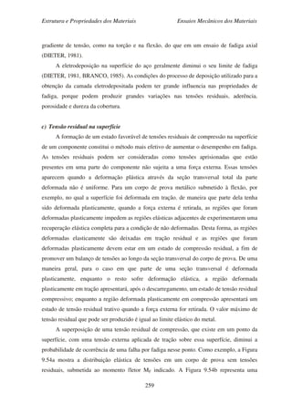 Estrutura e Propriedades dos Materiais Ensaios Mecânicos dos Materiais
259
gradiente de tensão, como na torção e na flexão, do que em um ensaio de fadiga axial
(DIETER, 1981).
A eletrodeposição na superfície do aço geralmente diminui o seu limite de fadiga
(DIETER, 1981, BRANCO, 1985). As condições do processo de deposição utilizado para a
obtenção da camada eletrodepositada podem ter grande influencia nas propriedades de
fadiga, porque podem produzir grandes variações nas tensões residuais, aderência,
porosidade e dureza da cobertura.
c) Tensão residual na superfície
A formação de um estado favorável de tensões residuais de compressão na superfície
de um componente constitui o método mais efetivo de aumentar o desempenho em fadiga.
As tensões residuais podem ser consideradas como tensões aprisionadas que estão
presentes em uma parte do componente não sujeita a uma força externa. Essas tensões
aparecem quando a deformação plástica através da seção transversal total da parte
deformada não é uniforme. Para um corpo de prova metálico submetido à flexão, por
exemplo, no qual a superfície foi deformada em tração, de maneira que parte dela tenha
sido deformada plasticamente, quando a força externa é retirada, as regiões que foram
deformadas plasticamente impedem as regiões elásticas adjacentes de experimentarem uma
recuperação elástica completa para a condição de não deformadas. Desta forma, as regiões
deformadas elasticamente são deixadas em tração residual e as regiões que foram
deformadas plasticamente devem estar em um estado de compressão residual, a fim de
promover um balanço de tensões ao longo da seção transversal do corpo de prova. De uma
maneira geral, para o caso em que parte de uma seção transversal é deformada
plasticamente, enquanto o resto sofre deformação elástica, a região deformada
plasticamente em tração apresentará, após o descarregamento, um estado de tensão residual
compressivo; enquanto a região deformada plasticamente em compressão apresentará um
estado de tensão residual trativo quando a força externa for retirada. O valor máximo de
tensão residual que pode ser produzido é igual ao limite elástico do metal.
A superposição de uma tensão residual de compressão, que existe em um ponto da
superfície, com uma tensão externa aplicada de tração sobre essa superfície, diminui a
probabilidade de ocorrência de uma falha por fadiga nesse ponto. Como exemplo, a Figura
9.54a mostra a distribuição elástica de tensões em um corpo de prova sem tensões
residuais, submetida ao momento fletor MF indicado. A Figura 9.54b representa uma
 