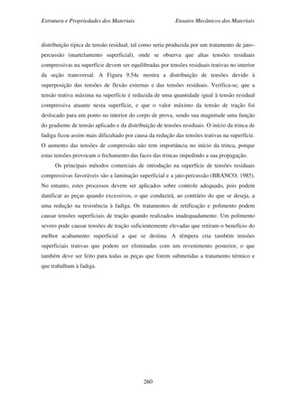 Estrutura e Propriedades dos Materiais Ensaios Mecânicos dos Materiais
260
distribuição típica de tensão residual, tal como seria produzida por um tratamento de jato–
percussão (martelamento superficial), onde se observa que altas tensões residuais
compressivas na superfície devem ser equilibradas por tensões residuais trativas no interior
da seção transversal. A Figura 9.54c mostra a distribuição de tensões devido à
superposição das tensões de flexão externas e das tensões residuais. Verifica-se, que a
tensão trativa máxima na superfície é reduzida de uma quantidade igual à tensão residual
compressiva atuante nesta superfície, e que o valor máximo da tensão de tração foi
deslocado para um ponto no interior do corpo de prova, sendo sua magnitude uma função
do gradiente de tensão aplicado e da distribuição de tensões residuais. O início da trinca de
fadiga ficou assim mais dificultado por causa da redução das tensões trativas na superfície.
O aumento das tensões de compressão não tem importância no início da trinca, porque
estas tensões provocam o fechamento das faces das trincas impedindo a sua propagação.
Os principais métodos comerciais de introdução na superfície de tensões residuais
compressivas favoráveis são a laminação superficial e a jato-percussão (BRANCO, 1985).
No entanto, estes processos devem ser aplicados sobre controle adequado, pois podem
danificar as peças quando excessivos, o que conduzirá, ao contrário do que se deseja, a
uma redução na resistência à fadiga. Os tratamentos de retificação e polimento podem
causar tensões superficiais de tração quando realizados inadequadamente. Um polimento
severo pode causar tensões de tração suficientemente elevadas que retiram o benefício do
melhor acabamento superficial a que se destina. A têmpera cria também tensões
superficiais trativas que podem ser eliminadas com um revenimento posterior, o que
também deve ser feito para todas as peças que forem submetidas a tratamento térmico e
que trabalham à fadiga.
 
