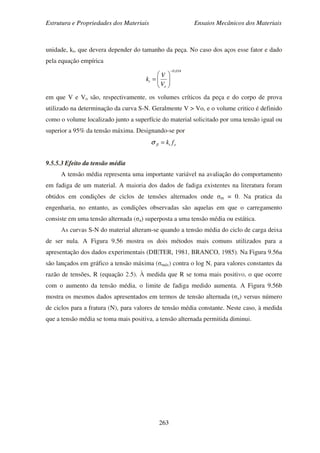 Estrutura e Propriedades dos Materiais Ensaios Mecânicos dos Materiais
263
unidade, kt, que devera depender do tamanho da peça. No caso dos aços esse fator e dado
pela equação empírica
034,0
o
t
V
V
k
−






=
em que V e Vo são, respectivamente, os volumes críticos da peça e do corpo de prova
utilizado na determinação da curva S-N. Geralmente V > Vo, e o volume critico é definido
como o volume localizado junto a superfície do material solicitado por uma tensão igual ou
superior a 95% da tensão máxima. Designando-se por
otfl fk=σ
9.5.5.3 Efeito da tensão média
A tensão média representa uma importante variável na avaliação do comportamento
em fadiga de um material. A maioria dos dados de fadiga existentes na literatura foram
obtidos em condições de ciclos de tensões alternados onde σm = 0. Na pratica da
engenharia, no entanto, as condições observadas são aquelas em que o carregamento
consiste em uma tensão alternada (σa) superposta a uma tensão média ou estática.
As curvas S-N do material alteram-se quando a tensão média do ciclo de carga deixa
de ser nula. A Figura 9.56 mostra os dois métodos mais comuns utilizados para a
apresentação dos dados experimentais (DIETER, 1981, BRANCO, 1985). Na Figura 9.56a
são lançados em gráfico a tensão máxima (σmáx) contra o log N, para valores constantes da
razão de tensões, R (equação 2.5). À medida que R se toma mais positivo, o que ocorre
com o aumento da tensão média, o limite de fadiga medido aumenta. A Figura 9.56b
mostra os mesmos dados apresentados em termos de tensão alternada (σa) versus número
de ciclos para a fratura (N), para valores de tensão média constante. Neste caso, à medida
que a tensão média se toma mais positiva, a tensão alternada permitida diminui.
 