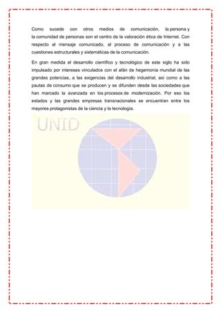Como sucede con otros medios de comunicación, la persona y
la comunidad de personas son el centro de la valoración ética de Internet. Con
respecto al mensaje comunicado, al proceso de comunicación y a las
cuestiones estructurales y sistemáticas de la comunicación.
En gran medida el desarrollo científico y tecnológico de este siglo ha sido
impulsado por intereses vinculados con el afán de hegemonía mundial de las
grandes potencias, a las exigencias del desarrollo industrial, así como a las
pautas de consumo que se producen y se difunden desde las sociedades que
han marcado la avanzada en los procesos de modernización. Por eso los
estados y las grandes empresas transnacionales se encuentran entre los
mayores protagonistas de la ciencia y la tecnología.
 