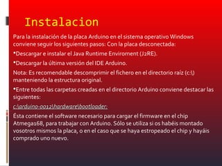 Instalacion
Para la instalación de la placa Arduino en el sistema operativo Windows
conviene seguir los siguientes pasos: Con la placa desconectada:
Descargar e instalar el Java Runtime Enviroment (J2RE).
Descargar la última versión del IDE Arduino.
Nota: Es recomendable descomprimir el fichero en el directorio raíz (c:)
manteniendo la estructura original.
Entre todas las carpetas creadas en el directorio Arduino conviene destacar las
siguientes:
c:arduino-0012hardwarebootloader:c:arduino-0012hardwarebootloader:
Ésta contiene el software necesario para cargar el firmware en el chip
Atmega168, para trabajar con Arduino. Sólo se utiliza si os habéis montado
vosotros mismos la placa, o en el caso que se haya estropeado el chip y hayáis
comprado uno nuevo.
 