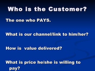 Who is the Customer? The one who PAYS. What is our channel/link to him/her? How is  value delivered? What is price he/she is willing to pay? 