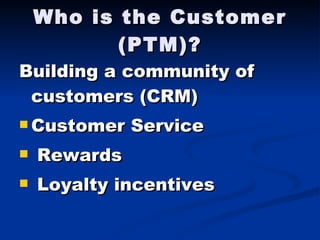 Who is the Customer (PTM)? Building a community of customers (CRM) Customer Service Rewards Loyalty incentives 