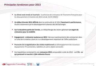 Principales tendances pour 2013
 Le climat reste tendu et incertain : la prévision de croissance de l’économie française pour
les deux premiers trimestres de 2013 est de +0,1% (INSEE)
 Un début d’année 2013 difficile dans la continuité du S2 2012 favorisant la performance,
illustré notamment par le développement attendu des Ad Exchanges
 Sur la deuxième partie de l’année, un rééquilibrage des leviers générant un regain de
croissance pour la visibilité
 Engagement : croissance soutenue en 2013 liée aux investissements des entreprises dans
ce canal de la relation client et à un développement important de l’offre publicitaire
 Poursuite de la digitalisation des média traditionnels et développement des nouveaux
équipements TV connectées, tablettes et autres objets connectés
 Ces hypothèses conduisent à une croissance 2013 comparable à celle de 2012 - soit 5% - ce
qui porterait le marché à 2,84 milliards d’euros
Tendances pour 2013
Copyright © 2013 Capgemini Consulting. All rights reserved.
25
 