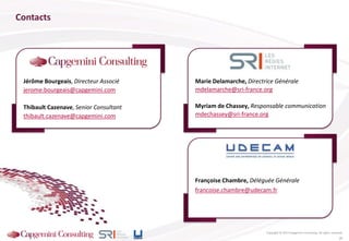 Françoise Chambre, Déléguée Générale
francoise.chambre@udecam.fr
Jérôme Bourgeais, Directeur Associé
jerome.bourgeais@capgemini.com
Thibault Cazenave, Senior Consultant
thibault.cazenave@capgemini.com
Contacts
Copyright © 2013 Capgemini Consulting. All rights reserved.
Marie Delamarche, Directrice Générale
mdelamarche@sri-france.org
Myriam de Chassey, Responsable communication
mdechassey@sri-france.org
26
 