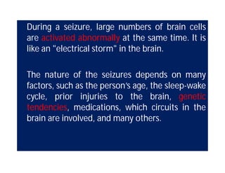 During a seizure, large numbers of brain cells
are activated abnormally at the same time. It is
like an "electrical storm" in the brain.
The nature of the seizures depends on many
factors, such as the person’s age, the sleep-wake
cycle, prior injuries to the brain, genetic
tendencies, medications, which circuits in the
brain are involved, and many others.
 