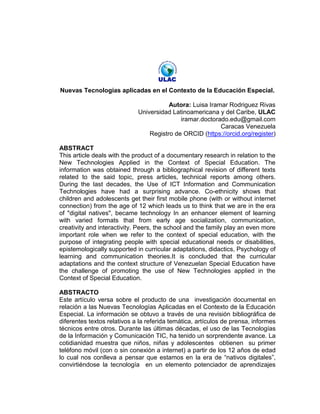 Nuevas Tecnologías aplicadas en el Contexto de la Educación Especial.
Autora: Luisa Iramar Rodriguez Rivas
Universidad Latinoamericana y del Caribe, ULAC
iramar.doctorado.edu@gmail.com
Caracas Venezuela
Registro de ORCID (https://orcid.org/register)
ABSTRACT
This article deals with the product of a documentary research in relation to the
New Technologies Applied in the Context of Special Education. The
information was obtained through a bibliographical revision of different texts
related to the said topic, press articles, technical reports among others.
During the last decades, the Use of ICT Information and Communication
Technologies have had a surprising advance. Co-ethnicity shows that
children and adolescents get their first mobile phone (with or without internet
connection) from the age of 12 which leads us to think that we are in the era
of "digital natives", became technology In an enhancer element of learning
with varied formats that from early age socialization, communication,
creativity and interactivity. Peers, the school and the family play an even more
important role when we refer to the context of special education, with the
purpose of integrating people with special educational needs or disabilities,
epistemologically supported in curricular adaptations, didactics, Psychology of
learning and communication theories.It is concluded that the curricular
adaptations and the context structure of Venezuelan Special Education have
the challenge of promoting the use of New Technologies applied in the
Context of Special Education.
ABSTRACTO
Este artículo versa sobre el producto de una investigación documental en
relación a las Nuevas Tecnologías Aplicadas en el Contexto de la Educación
Especial. La información se obtuvo a través de una revisión bibliográfica de
diferentes textos relativos a la referida temática, artículos de prensa, informes
técnicos entre otros. Durante las últimas décadas, el uso de las Tecnologías
de la Información y Comunicación TIC, ha tenido un sorprendente avance. La
cotidianidad muestra que niños, niñas y adolescentes obtienen su primer
teléfono móvil (con o sin conexión a internet) a partir de los 12 años de edad
lo cual nos conlleva a pensar que estamos en la era de “nativos digitales”,
convirtiéndose la tecnología en un elemento potenciador de aprendizajes
 