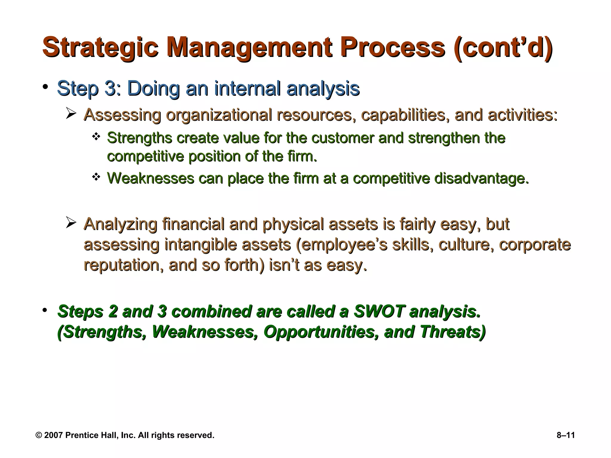 Strategic Management Process (cont’d) Step 3: Doing an internal analysis Assessing organizational resources, capabilities, and activities: Strengths create value for the customer and strengthen the competitive position of the firm. Weaknesses can place the firm at a competitive disadvantage. Analyzing financial and physical assets is fairly easy, but assessing intangible assets (employee’s skills, culture, corporate reputation, and so forth) isn’t as easy. Steps 2 and 3 combined are called a SWOT analysis. (Strengths, Weaknesses, Opportunities, and Threats) 