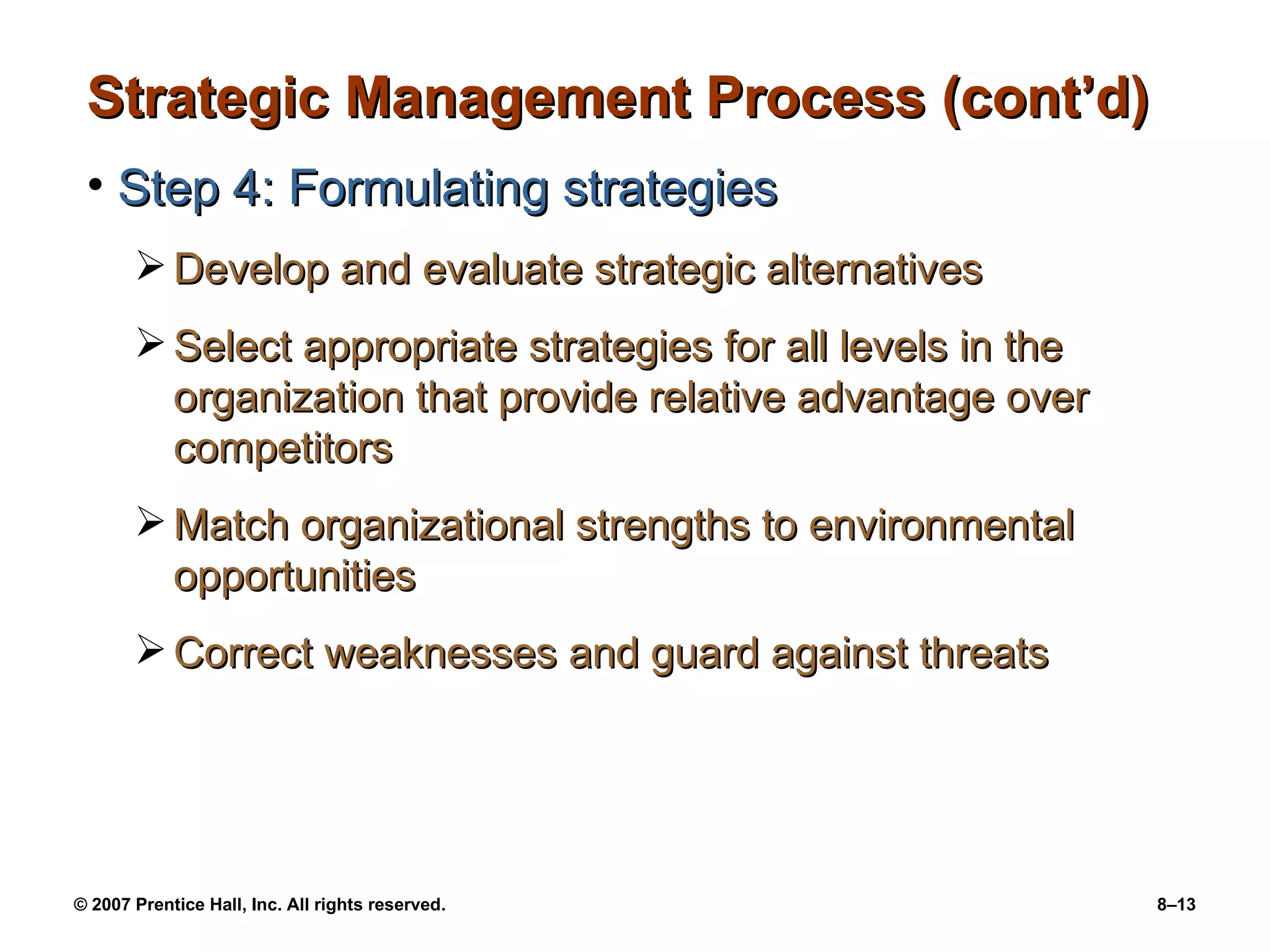 Strategic Management Process (cont’d) Step 4: Formulating strategies Develop and evaluate strategic alternatives Select appropriate strategies for all levels in the organization that provide relative advantage over competitors Match organizational strengths to environmental opportunities Correct weaknesses and guard against threats 
