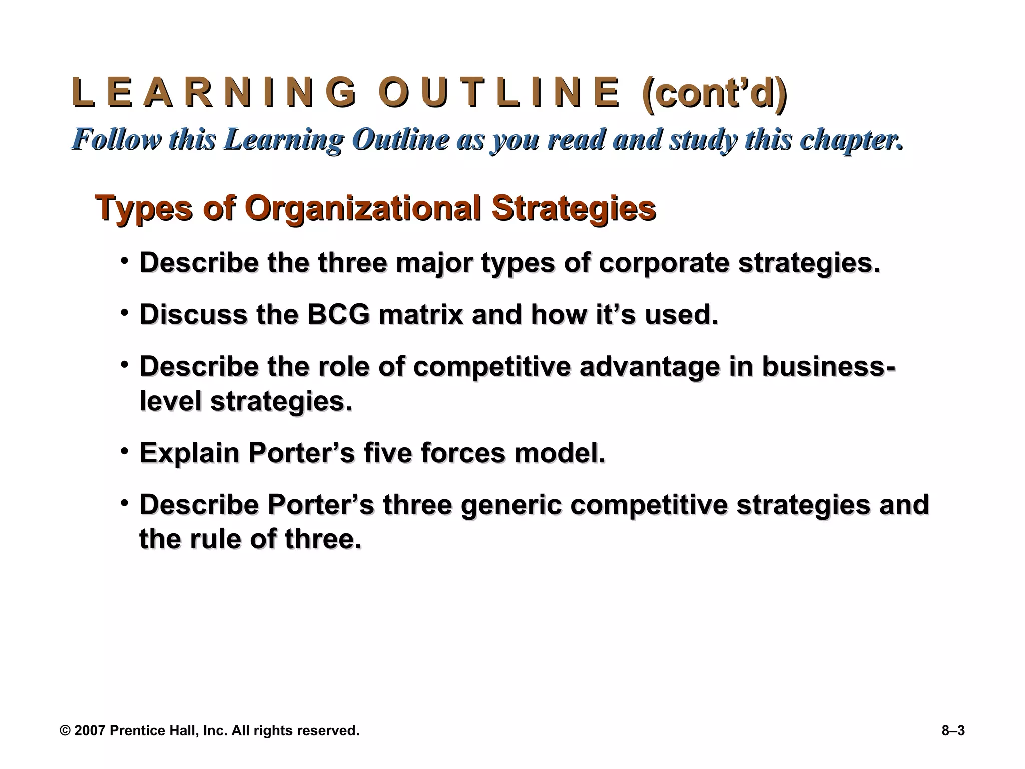 L E A R N I N G  O U T L I N E  (cont’d)  Follow this Learning Outline as you read and study this chapter. Types of Organizational Strategies Describe the three major types of corporate strategies. Discuss the BCG matrix and how it’s used. Describe the role of competitive advantage in business-level strategies. Explain Porter’s five forces model. Describe Porter’s three generic competitive strategies and the rule of three. 