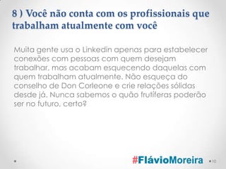8 ) Você não conta com os profissionais que
trabalham atualmente com você

Muita gente usa o Linkedin apenas para estabelecer
conexões com pessoas com quem desejam
trabalhar, mas acabam esquecendo daquelas com
quem trabalham atualmente. Não esqueça do
conselho de Don Corleone e crie relações sólidas
desde já. Nunca sabemos o quão frutíferas poderão
ser no futuro, certo?




                                                     10
 