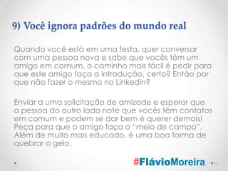 9) Você ignora padrões do mundo real

Quando você está em uma festa, quer conversar
com uma pessoa nova e sabe que vocês têm um
amigo em comum, o caminho mais fácil é pedir para
que este amigo faça a introdução, certo? Então por
que não fazer o mesmo no Linkedin?

Enviar a uma solicitação de amizade e esperar que
a pessoa do outro lado note que vocês têm contatos
em comum e podem se dar bem é querer demais!
Peça para que o amigo faça o “meio de campo”.
Além de muito mais educado, é uma boa forma de
quebrar o gelo.

                                                     11
 