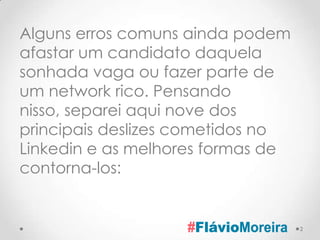 Alguns erros comuns ainda podem
afastar um candidato daquela
sonhada vaga ou fazer parte de
um network rico. Pensando
nisso, separei aqui nove dos
principais deslizes cometidos no
Linkedin e as melhores formas de
contorna-los:


                                   2
 