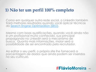 1) Não ter um perfil 100% completo

Como em qualquer outra rede social, o Linkedin também
trará melhores resultados quando você aplicar técnicas
do Search Engine Optimization (SEO).

Mesmo com boas qualificações, quando você ainda não
é um profissional muito conhecido, sua principal
propaganda no Linkedin será o mecanismo de
busca. Quanto mais informações, maior será a
possibilidade de ser encontrado pelo recrutador.

Ao editar o seu perfil, o próprio site lhe fornecerá a
porcentagem de dados que ainda podem ser inseridos
no seu currículo.


                                                         3
 