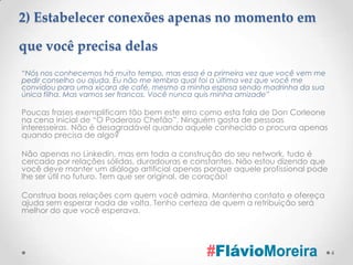 2) Estabelecer conexões apenas no momento em

que você precisa delas
“Nós nos conhecemos há muito tempo, mas essa é a primeira vez que você vem me
pedir conselho ou ajuda. Eu não me lembro qual foi a última vez que você me
convidou para uma xícara de café, mesmo a minha esposa sendo madrinha da sua
única filha. Mas vamos ser francos. Você nunca quis minha amizade”

Poucas frases exemplificam tão bem este erro como esta fala de Don Corleone
na cena inicial de “O Poderoso Chefão”. Ninguém gosta de pessoas
interesseiras. Não é desagradável quando aquele conhecido o procura apenas
quando precisa de algo?

Não apenas no Linkedin, mas em toda a construção do seu network, tudo é
cercado por relações sólidas, duradouras e constantes. Não estou dizendo que
você deve manter um diálogo artificial apenas porque aquele profissional pode
lhe ser útil no futuro. Tem que ser original, de coração!

Construa boas relações com quem você admira. Mantenha contato e ofereça
ajuda sem esperar nada de volta. Tenho certeza de quem a retribuição será
melhor do que você esperava.




                                                                                4
 