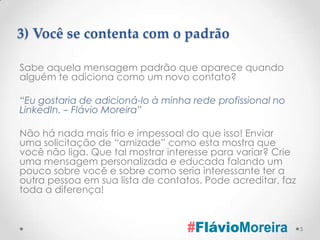 3) Você se contenta com o padrão

Sabe aquela mensagem padrão que aparece quando
alguém te adiciona como um novo contato?

“Eu gostaria de adicioná-lo à minha rede profissional no
LinkedIn. – Flávio Moreira”

Não há nada mais frio e impessoal do que isso! Enviar
uma solicitação de “amizade” como esta mostra que
você não liga. Que tal mostrar interesse para variar? Crie
uma mensagem personalizada e educada falando um
pouco sobre você e sobre como seria interessante ter a
outra pessoa em sua lista de contatos. Pode acreditar, faz
toda a diferença!


                                                             5
 