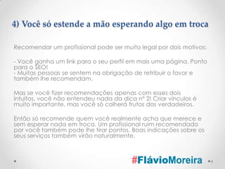 4) Você só estende a mão esperando algo em troca

Recomendar um profissional pode ser muito legal por dois motivos:

- Você ganha um link para o seu perfil em mais uma página. Ponto
para o SEO!
- Muitas pessoas se sentem na obrigação de retribuir o favor e
também lhe recomendam.

Mas se você fizer recomendações apenas com esses dois
intuitos, você não entendeu nada da dica nº 2! Criar vínculos é
muito importante, mas você só colherá frutos dos verdadeiros.

Então só recomende quem você realmente acha que merece e
sem esperar nada em troca. Um profissional ruim recomendado
por você também pode lhe tirar pontos. Boas indicações sobre os
seus serviços também virão naturalmente.



                                                                    6
 