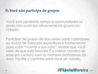5) Você não participa de grupos

Você está perdendo tempo e oportunidades se
ainda não participa ativamente de grupos do
Linkedin.

Participar de grupos de discussões sobre habilidades
ou nichos de mercado específicos é fundamental
para você “mostrar a sua cara”. Mostre que você
sabe do que está falando! É a melhor maneira de
estar em contato com os melhores profissionais da
área. Facilite o caminho para você ser notado.


                                                       7
 