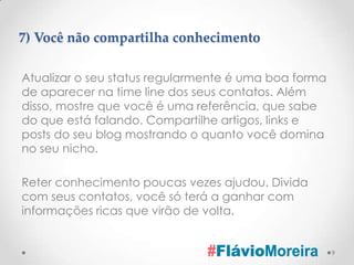 7) Você não compartilha conhecimento

Atualizar o seu status regularmente é uma boa forma
de aparecer na time line dos seus contatos. Além
disso, mostre que você é uma referência, que sabe
do que está falando. Compartilhe artigos, links e
posts do seu blog mostrando o quanto você domina
no seu nicho.

Reter conhecimento poucas vezes ajudou. Divida
com seus contatos, você só terá a ganhar com
informações ricas que virão de volta.


                                                      9
 
