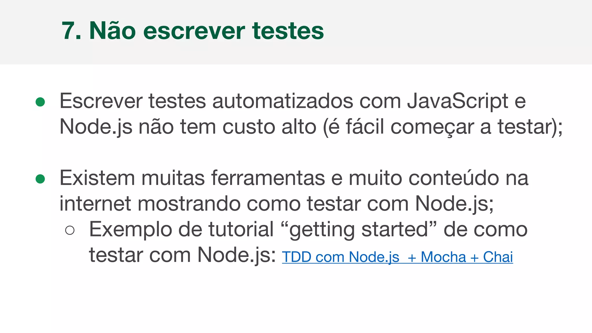 ● Escrever testes automatizados com JavaScript e
Node.js não tem custo alto (é fácil começar a testar);
● Existem muitas ferramentas e muito conteúdo na
internet mostrando como testar com Node.js;
○ Exemplo de tutorial “getting started” de como
testar com Node.js: TDD com Node.js + Mocha + Chai
7. Não escrever testes
 