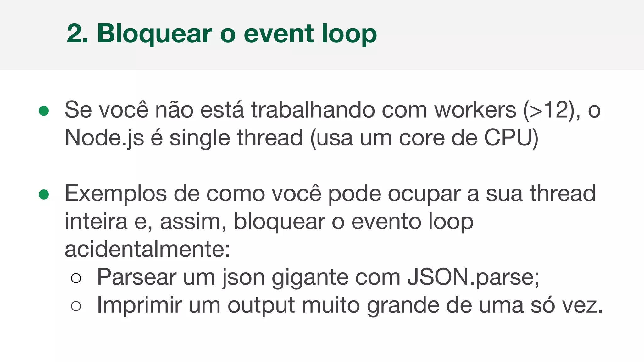 ● Se você não está trabalhando com workers (>12), o
Node.js é single thread (usa um core de CPU)
● Exemplos de como você pode ocupar a sua thread
inteira e, assim, bloquear o evento loop
acidentalmente:
○ Parsear um json gigante com JSON.parse;
○ Imprimir um output muito grande de uma só vez.
2. Bloquear o event loop
 