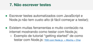 ● Escrever testes automatizados com JavaScript e
Node.js não tem custo alto (é fácil começar a testar);
● Existem muitas ferramentas e muito conteúdo na
internet mostrando como testar com Node.js;
○ Exemplo de tutorial “getting started” de como
testar com Node.js: TDD com Node.js + Mocha + Chai
7. Não escrever testes
 