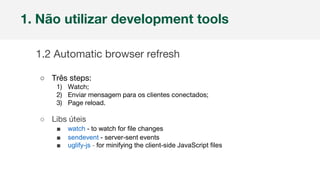Nome da empresa 1
1. Não utilizar development tools
1.2 Automatic browser refresh
○ Três steps:
1) Watch;
2) Enviar mensagem para os clientes conectados;
3) Page reload.
○ Libs úteis
■ watch - to watch for file changes
■ sendevent - server-sent events
■ uglify-js - for minifying the client-side JavaScript files
 