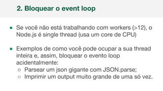 ● Se você não está trabalhando com workers (>12), o
Node.js é single thread (usa um core de CPU)
● Exemplos de como você pode ocupar a sua thread
inteira e, assim, bloquear o evento loop
acidentalmente:
○ Parsear um json gigante com JSON.parse;
○ Imprimir um output muito grande de uma só vez.
2. Bloquear o event loop
 