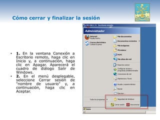 Cómo cerrar y finalizar la sesión




•    1. En la ventana Conexión a
     Escritorio remoto, haga clic en
     Inicio y, a continuación, haga
     clic en Apagar. Aparecerá el
     cuadro de diálogo Salir de
     Windows.
•    2. En el menú desplegable,
     seleccione Cerrar sesión de
     "nombre de usuario" y, a
     continuación, haga clic en
     Aceptar.
 