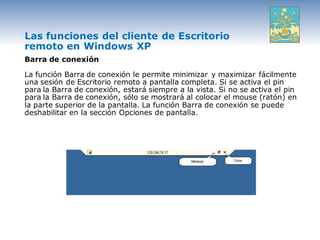 Las funciones del cliente de Escritorio
remoto en Windows XP
Barra de conexión

La función Barra de conexión le permite minimizar y maximizar fácilmente
una sesión de Escritorio remoto a pantalla completa. Si se activa el pin
para la Barra de conexión, estará siempre a la vista. Si no se activa el pin
para la Barra de conexión, sólo se mostrará al colocar el mouse (ratón) en
la parte superior de la pantalla. La función Barra de conexión se puede
deshabilitar en la sección Opciones de pantalla.
 